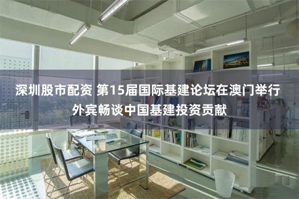 深圳股市配资 第15届国际基建论坛在澳门举行 外宾畅谈中国基建投资贡献