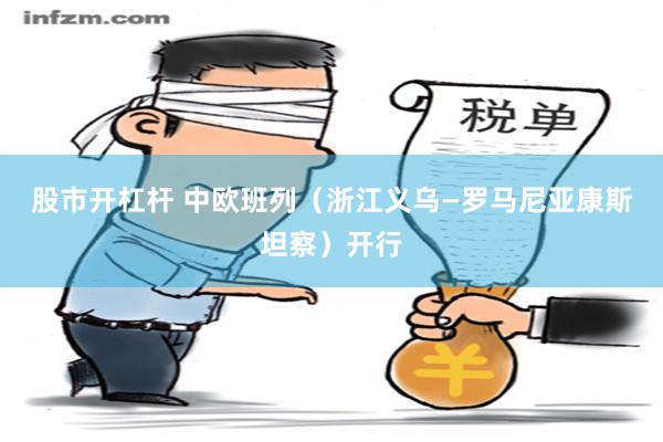 股市开杠杆 中欧班列（浙江义乌—罗马尼亚康斯坦察）开行