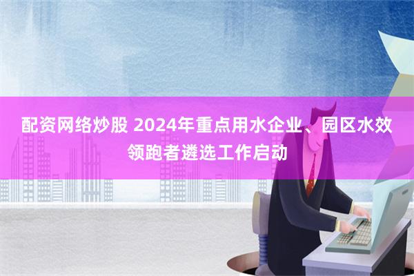 配资网络炒股 2024年重点用水企业、园区水效领跑者遴选工作启动