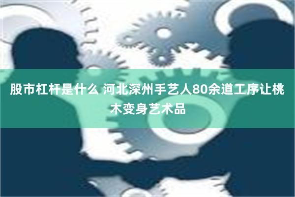 股市杠杆是什么 河北深州手艺人80余道工序让桃木变身艺术品