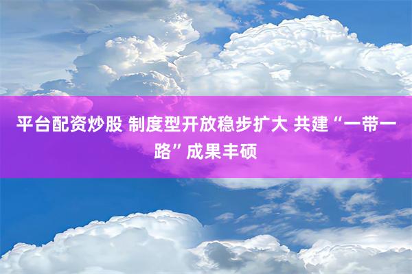 平台配资炒股 制度型开放稳步扩大 共建“一带一路”成果丰硕