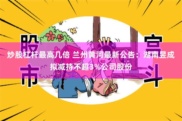 炒股杠杆最高几倍 兰州黄河最新公告：湖南昱成拟减持不超3%公司股份