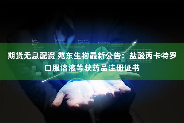 期货无息配资 苑东生物最新公告：盐酸丙卡特罗口服溶液等获药品注册证书