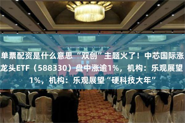 单票配资是什么意思 “双创”主题火了！中芯国际涨超10%，双创龙头ETF（588330）盘中涨逾1%，机构：乐观展望“硬科技大年”