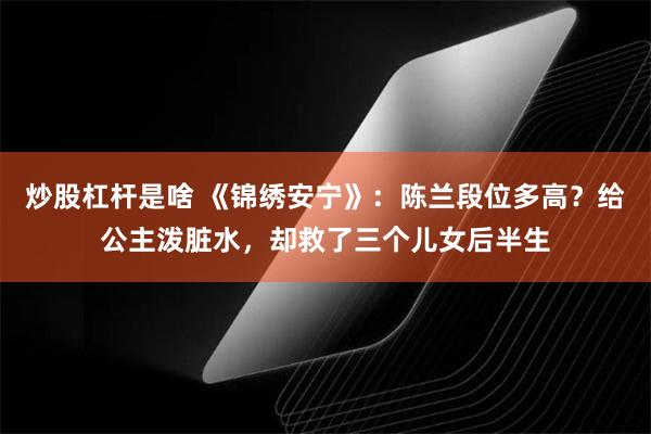 炒股杠杆是啥 《锦绣安宁》：陈兰段位多高？给公主泼脏水，却救了三个儿女后半生