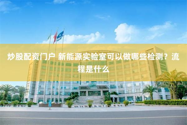 炒股配资门户 新能源实验室可以做哪些检测？流程是什么