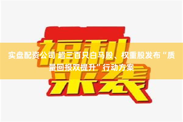 实盘配资公司 超三百只白马股、权重股发布“质量回报双提升”行动方案