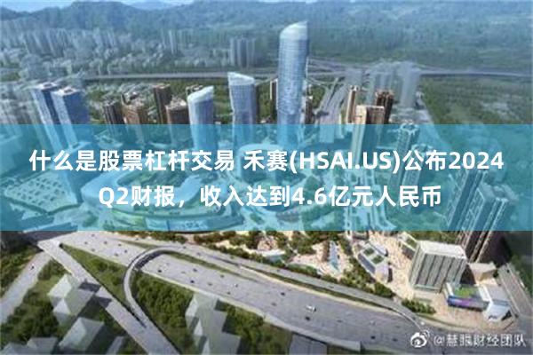 什么是股票杠杆交易 禾赛(HSAI.US)公布2024 Q2财报，收入达到4.6亿元人民币