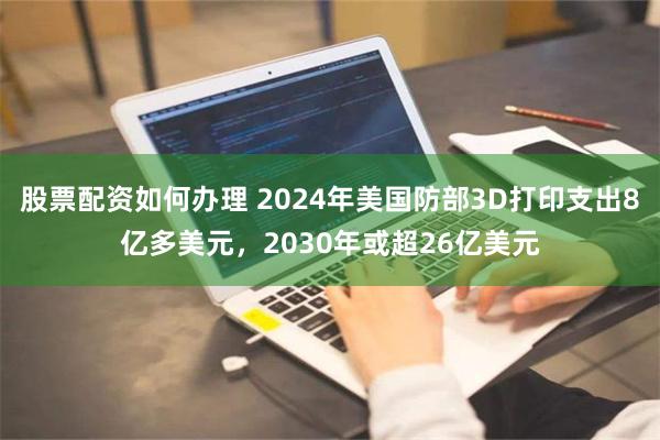 股票配资如何办理 2024年美国防部3D打印支出8亿多美元，2030年或超26亿美元