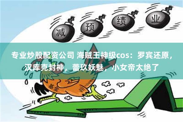 专业炒股配资公司 海贼王神级cos：罗宾还原，汉库克封神，蕾玖妖魅，小女帝太绝了